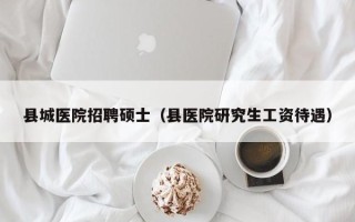 县城医院招聘硕士（县医院研究生工资待遇）