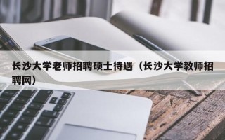 长沙大学老师招聘硕士待遇（长沙大学教师招聘网）