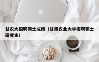 甘农大招聘硕士成绩（甘肃农业大学招聘硕士研究生）