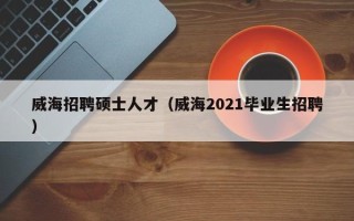 威海招聘硕士人才（威海2021毕业生招聘）