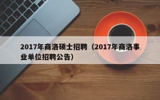2017年商洛硕士招聘（2017年商洛事业单位招聘公告）