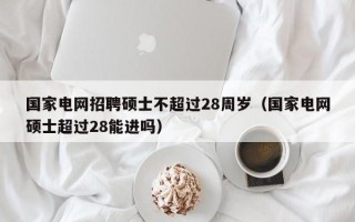 国家电网招聘硕士不超过28周岁（国家电网硕士超过28能进吗）