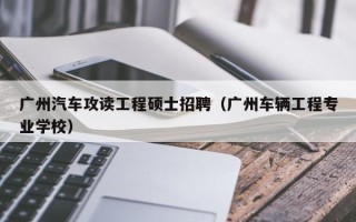 广州汽车攻读工程硕士招聘（广州车辆工程专业学校）