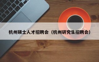 杭州硕士人才招聘会（杭州研究生招聘会）