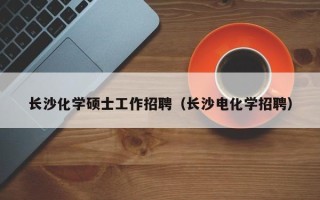 长沙化学硕士工作招聘（长沙电化学招聘）