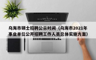 乌海市硕士招聘公示时间（乌海市2021年事业单位公开招聘工作人员总体实施方案）