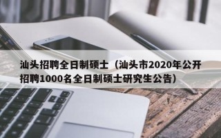 汕头招聘全日制硕士（汕头市2020年公开招聘1000名全日制硕士研究生公告）