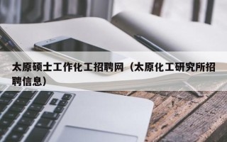 太原硕士工作化工招聘网（太原化工研究所招聘信息）