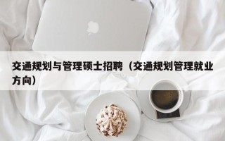 交通规划与管理硕士招聘（交通规划管理就业方向）