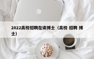 2022高校招聘在读博士（高校 招聘 博士）
