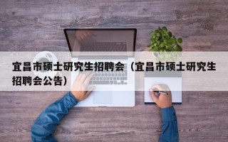 宜昌市硕士研究生招聘会（宜昌市硕士研究生招聘会公告）