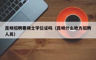 昆明招聘要硕士学位证吗（昆明什么地方招聘人员）