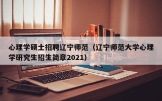 心理学硕士招聘辽宁师范（辽宁师范大学心理学研究生招生简章2021）
