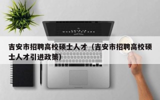 吉安市招聘高校硕士人才（吉安市招聘高校硕士人才引进政策）