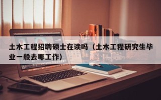 土木工程招聘硕士在读吗（土木工程研究生毕业一般去哪工作）