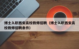 博士入职西安高校教师招聘（博士入职西安高校教师招聘条件）