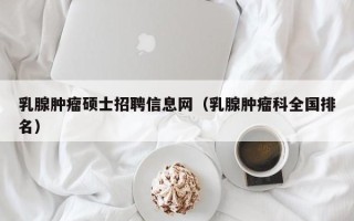 乳腺肿瘤硕士招聘信息网（乳腺肿瘤科全国排名）