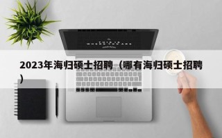 2023年海归硕士招聘（哪有海归硕士招聘）