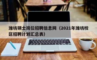 潍坊硕士岗位招聘信息网（2021年潍坊校区招聘计划汇总表）