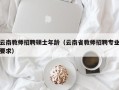 云南教师招聘硕士年龄（云南省教师招聘专业要求）