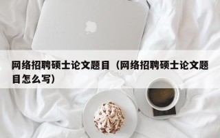 网络招聘硕士论文题目（网络招聘硕士论文题目怎么写）