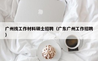 广州找工作材料硕士招聘（广东广州工作招聘）