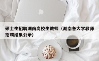 硕士生招聘湖南高校生教师（湖南各大学教师招聘结果公示）