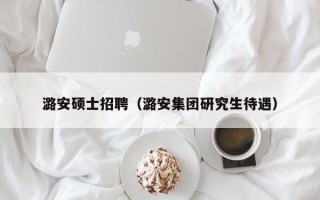 潞安硕士招聘（潞安集团研究生待遇）