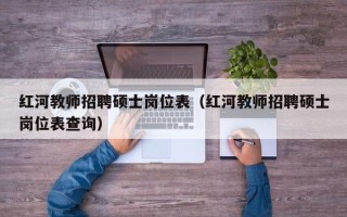 红河教师招聘硕士岗位表（红河教师招聘硕士岗位表查询）