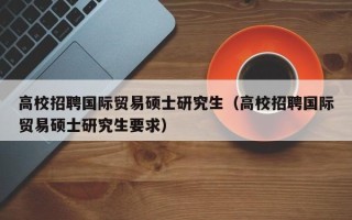 高校招聘国际贸易硕士研究生（高校招聘国际贸易硕士研究生要求）