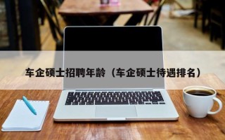 车企硕士招聘年龄（车企硕士待遇排名）