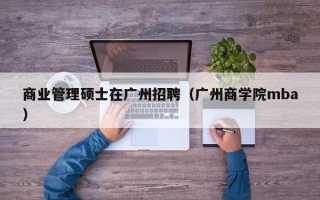 商业管理硕士在广州招聘（广州商学院mba）