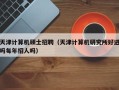 天津计算机硕士招聘（天津计算机研究所好进吗每年招人吗）