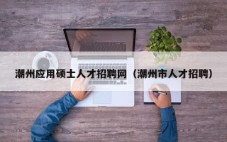 潮州应用硕士人才招聘网（潮州市人才招聘）