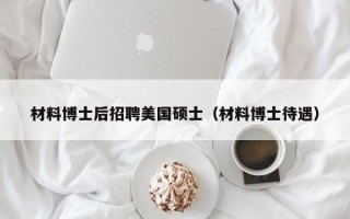 材料博士后招聘美国硕士（材料博士待遇）