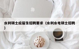 水利硕士应届生招聘要求（水利水电硕士招聘）