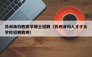 苏州海归教育学硕士招聘（苏州海归人才子女学校招聘教师）