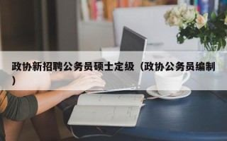 政协新招聘公务员硕士定级（政协公务员编制）
