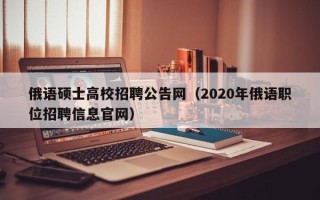 俄语硕士高校招聘公告网（2020年俄语职位招聘信息官网）