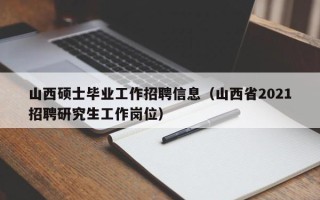 山西硕士毕业工作招聘信息（山西省2021招聘研究生工作岗位）