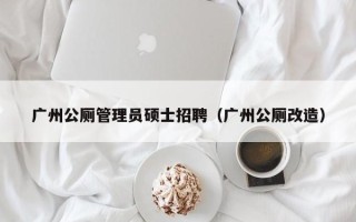 广州公厕管理员硕士招聘（广州公厕改造）