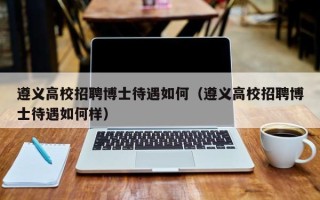 遵义高校招聘博士待遇如何（遵义高校招聘博士待遇如何样）