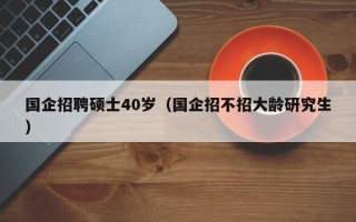 国企招聘硕士40岁（国企招不招大龄研究生）