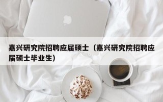 嘉兴研究院招聘应届硕士（嘉兴研究院招聘应届硕士毕业生）