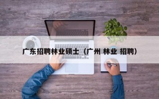 广东招聘林业硕士（广州 林业 招聘）