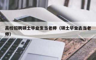 高校招聘硕士毕业生当老师（硕士毕业去当老师）