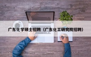 广东化学硕士招聘（广东化工研究院招聘）