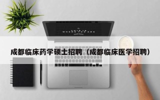 成都临床药学硕士招聘（成都临床医学招聘）