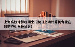 上海高校计算机硕士招聘（上海计算机专业在职研究生学校排名）