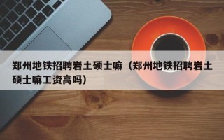 郑州地铁招聘岩土硕士嘛（郑州地铁招聘岩土硕士嘛工资高吗）